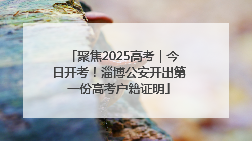 聚焦2025高考｜今日开考！淄博公安开出第一份高考户籍证明