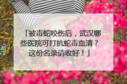 被毒蛇咬伤后，武汉哪些医院可打抗蛇毒血清？这份名录请收好！