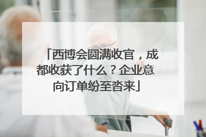 西博会圆满收官，成都收获了什么？企业意向订单纷至沓来