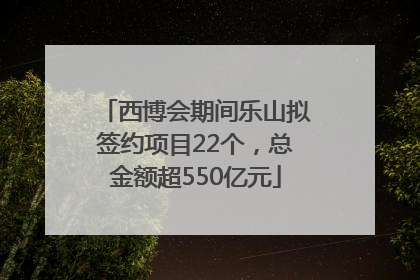 西博会期间乐山拟签约项目22个，总金额超550亿元