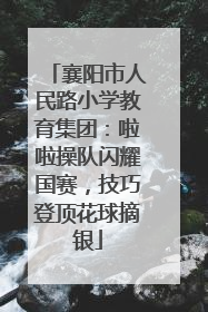 襄阳市人民路小学教育集团：啦啦操队闪耀国赛，技巧登顶花球摘银