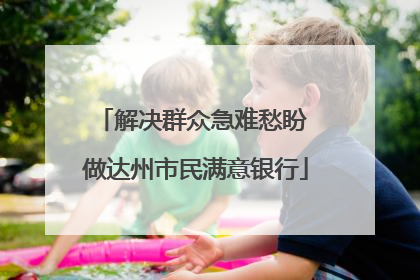 解决群众急难愁盼 做达州市民满意银行