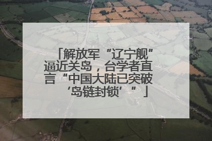 解放军“辽宁舰”逼近关岛，台学者直言“中国大陆已突破‘岛链封锁’”