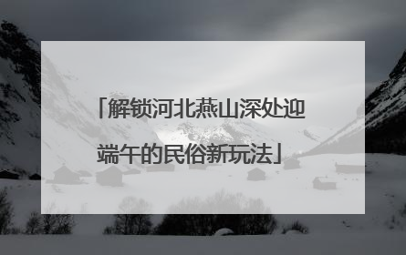 解锁河北燕山深处迎端午的民俗新玩法