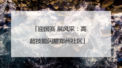 迎国赛 展风采：高超技能闪耀郑州社区