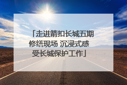 走进箭扣长城五期修缮现场 沉浸式感受长城保护工作