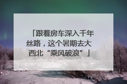 跟着房车深入千年丝路，这个暑期去大西北“乘风破浪”