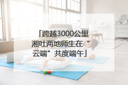 跨越3000公里 湘吐两地师生在“云端”共度端午