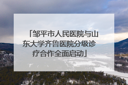 邹平市人民医院与山东大学齐鲁医院分级诊疗合作全面启动