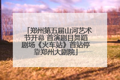 郑州第五届山河艺术节开幕 首演剧目舞蹈剧场《火车站》首站停靠郑州大剧院