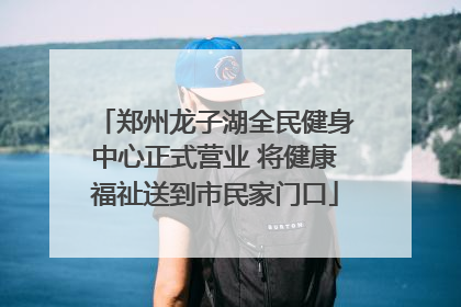 郑州龙子湖全民健身中心正式营业 将健康福祉送到市民家门口