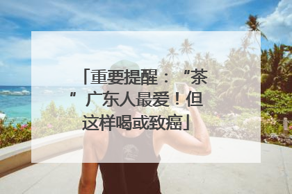 重要提醒：“茶”广东人最爱！但这样喝或致癌