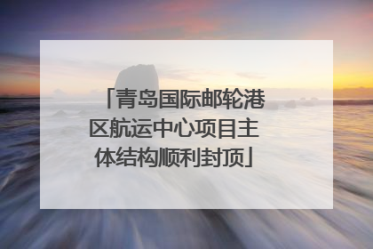 青岛国际邮轮港区航运中心项目主体结构顺利封顶