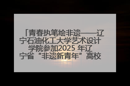 青春执笔绘非遗——辽宁石油化工大学艺术设计学院参加2025 年辽宁省“非遗新青年”高校优秀作品推荐活动