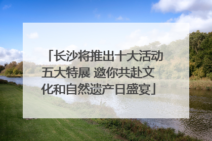 长沙将推出十大活动五大特展 邀你共赴文化和自然遗产日盛宴