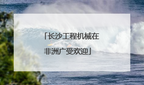 长沙工程机械在非洲广受欢迎