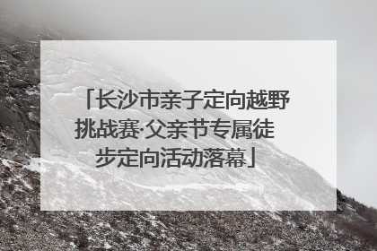 长沙市亲子定向越野挑战赛·父亲节专属徒步定向活动落幕