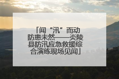 闻“汛”而动 防患未然——炎陵县防汛应急救援综合演练现场见闻