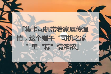 集卡司机带着家属传温情，这个端午“司机之家”里“粽”情浓浓