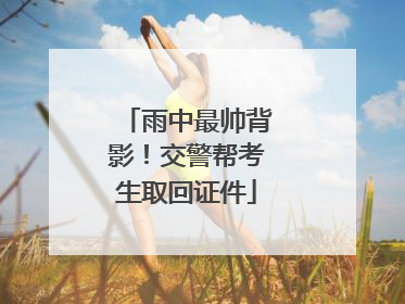 雨中最帅背影！交警帮考生取回证件
