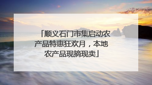 顺义石门市集启动农产品特惠狂欢月，本地农产品现摘现卖