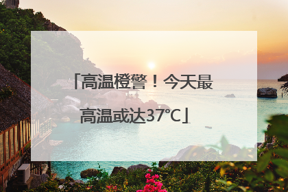 高温橙警！今天最高温或达37℃