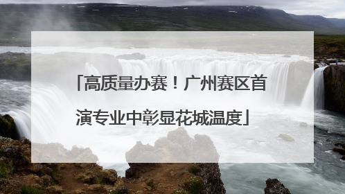 高质量办赛！广州赛区首演专业中彰显花城温度