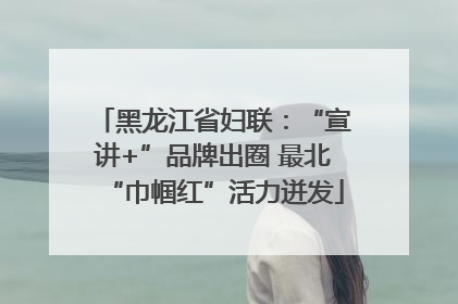 黑龙江省妇联：“宣讲+”品牌出圈 最北“巾帼红”活力迸发