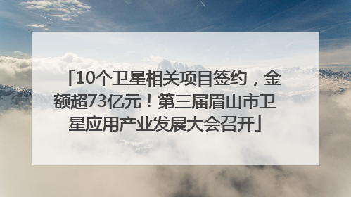 10个卫星相关项目签约，金额超73亿元！第三届眉山市卫星应用产业发展大会召开