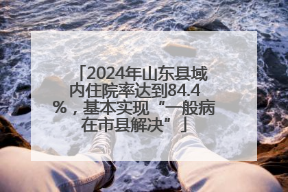 2024年山东县域内住院率达到84.4%，基本实现“一般病在市县解决”