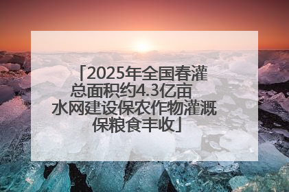 2025年全国春灌总面积约4.3亿亩 水网建设保农作物灌溉 保粮食丰收
