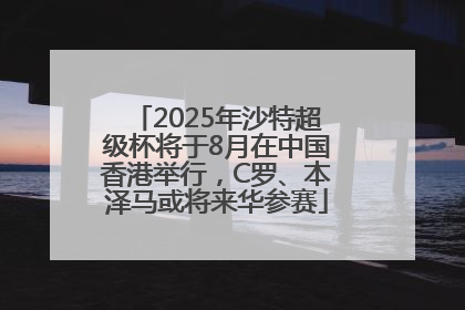 2025年沙特超级杯将于8月在中国香港举行，C罗、本泽马或将来华参赛