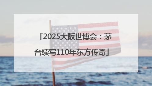 2025大阪世博会：茅台续写110年东方传奇