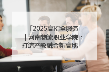 2025高招全服务｜河南物流职业学院：打造产教融合新高地 推动高质量快速发展