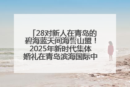 28对新人在青岛的碧海蓝天间海誓山盟！2025年新时代集体婚礼在青岛滨海国际中心文明实践广场举行