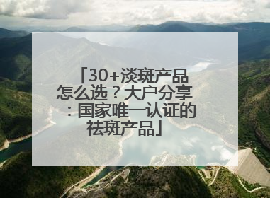 30+淡斑产品怎么选？大户分享：国家唯一认证的祛斑产品