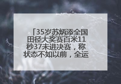 35岁苏炳添全国田径大奖赛百米11秒37未进决赛，称状态不如以前，全运会争取上替补