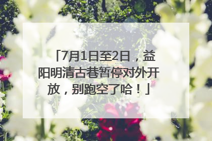 7月1日至2日，益阳明清古巷暂停对外开放，别跑空了哈！