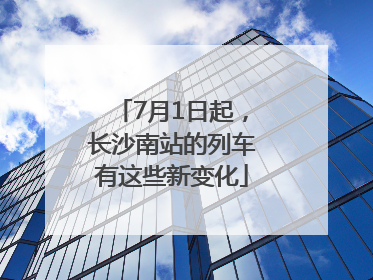 7月1日起，长沙南站的列车有这些新变化