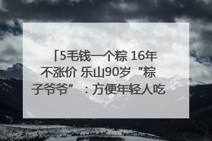 5毛钱一个粽 16年不涨价 乐山90岁“粽子爷爷”：方便年轻人吃口热乎早饭｜封面头条