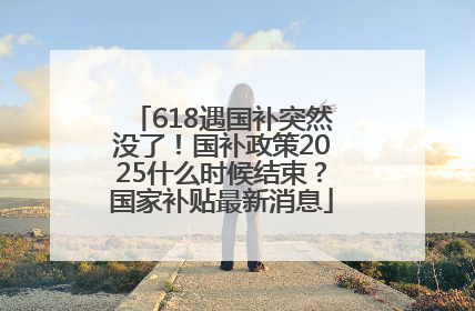 618遇国补突然没了！国补政策2025什么时候结束？国家补贴最新消息
