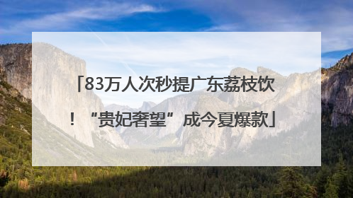 83万人次秒提广东荔枝饮！“贵妃奢望”成今夏爆款
